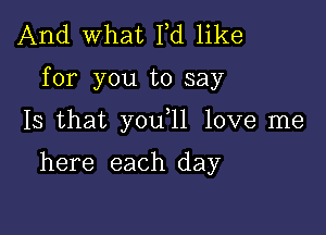 And what Fd like

for you to say

Is that you 11 love me

here each day