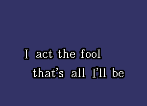 I act the fool
thafs all 111 be