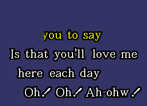 you to say

Is that you 11 love me

here each day
Oh! Oh! Ah-ohw!