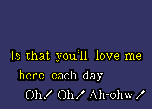 Is that you 11 love me

here each day
Oh! Oh! Ah-ohw!