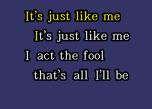 Itls just like me

It,s just like me
I act the fool
thafs all 111 be