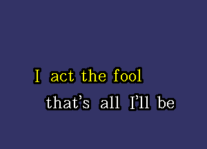 I act the fool
thafs all 111 be