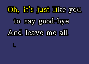 Oh, itls just like you

to say good- bye

And leave me all