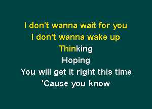 I don't wanna wait for you
I don't wanna wake up
Thinking

Hoping
You will get it right this time
'Cause you know