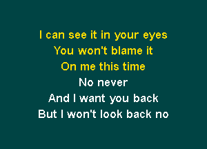 I can see it in your eyes
You won't blame it
On me this time

No never
And I want you back
But I won't look back no