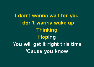 I don't wanna wait for you
I don't wanna wake up
Thinking

Hoping
You will get it right this time
'Cause you know