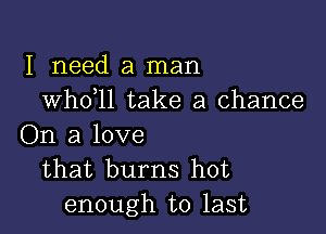 I need a man
whdll take a chance

On a love
that burns hot
enough to last