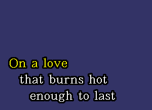 On a love
that burns hot
enough to last