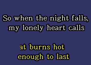 So When the night falls,
my lonely heart calls

at burns hot
enough to last