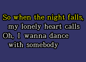 So When the night falls,
my lonely heart calls

Oh, I wanna dance
With somebody