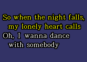 So When the night falls,
my lonely heart calls

Oh, I wanna dance
With somebody