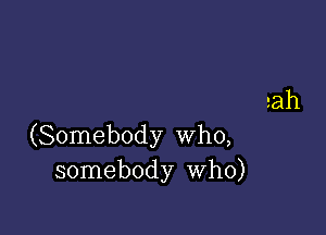 aah

(Somebody Who,
somebody Who)