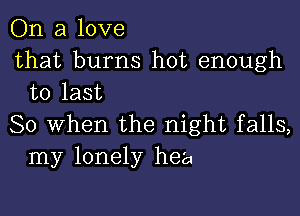 On a love

that burns hot enough
to last

So When the night falls,
my lonely hea