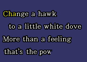 Change a hawk
to a little White dove

More than a feeling

thatfs the pom