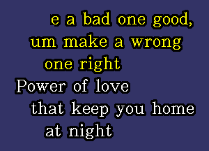 e a bad one good,
um make a wrong
one right

Power of love
that keep you home
at night