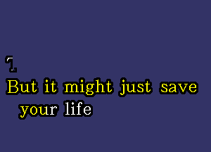 ,-

But it might just save
your life