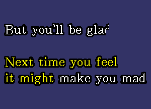 But you 11 be glar'

Next time you feel
it might make you mad