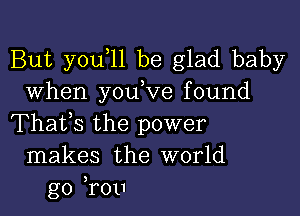 But you 11 be glad baby
When youW'e found

Thafs the power
makes the world
go ,rou