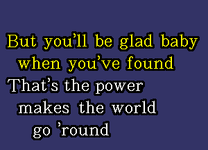 But you 11 be glad baby
When youW'e found

Thafs the power
makes the world
go ,round