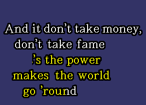 And it d0n t take money,
donut take fame

)3 the power
makes the world
go ,round