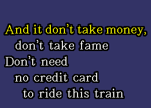 And it d0n t take money,
donut take fame

Don,t need
no credit card
to ride this train