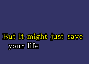 But it might just save
your life