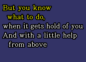 But you know
what to do,
when it gets hold of you

And With a little help
from above