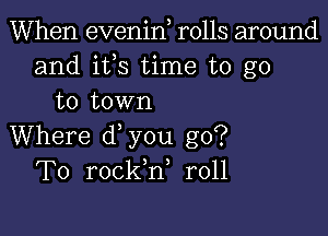 When evenin rolls around
and ifs time to go
to town

Where d you go?
To rockh, r011