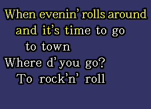 When evenin rolls around
and ifs time to go
to town

Where d you go?
To rockh, r011