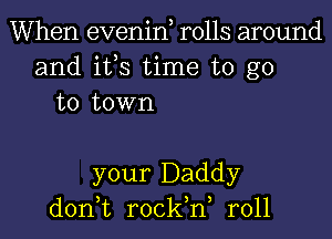 When evenin, rolls around
and ifs time to go
to town

your Daddy
don,t rock,n, r011