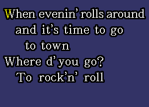 When evenin rolls around
and ifs time to go
to town

Where d you go?
To rockh, r011