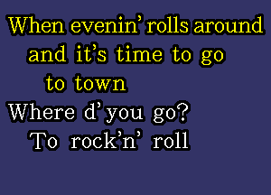 When evenin rolls around
and ifs time to go
to town

Where d you go?
To rockh, r011