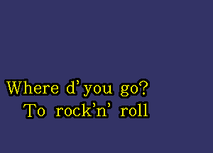 Where d you go?
To rockh, r011