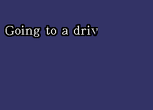 Going to a driv