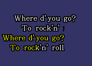 Where d you go?
To rockW .

Where d you go?
To rockh, r011