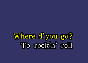 Where d you go?
To rockW r011