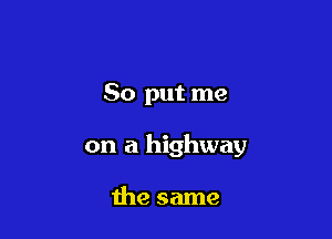 So put me

on a highway

the same