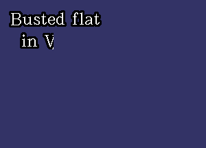 Busted f lat
in V