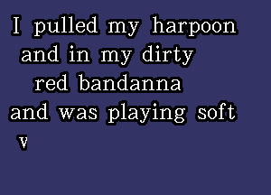 I pulled my harpoon
and in my dirty
red bandanna

and was playing soft
v