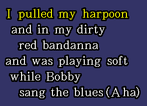 I pulled my harpoon
and in my dirty

red bandanna
and was playing soft
While Bobby

sang the blueSCAha)