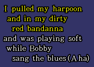 I pulled my harpoon
and in my dirty

red bandanna
and was playing soft
While Bobby

sang the blueSCAha)