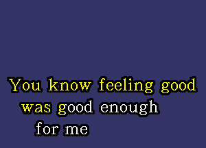 You know feeling good
was good enough
for me