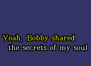 Yeah, Bobby shared
the secrets of my soul