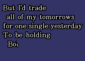 But I,d trade

all of my tomorrows
for one Single yesterday

To be holding
BOL