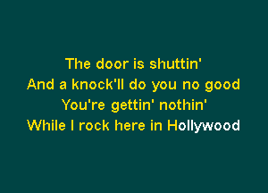 The door is shuttin'
And a knock'll do you no good

You're gettin' nothin'
While I rock here in Hollywood