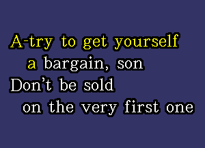 A-try to get yourself
a bargain, son

Don,t be sold
on the very first one