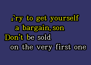 fry to get yourself
a bargain,son

D0n t be sold
on the very first one