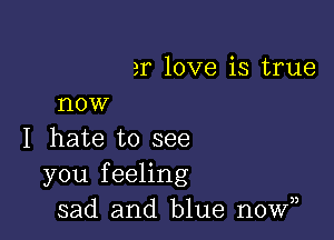 er love is true
now

I hate to see
you feeling
sad and blue nowy