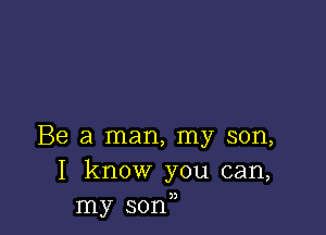 Be a man, my son,
I know you can,
my sonn