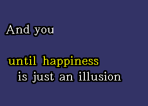 And you

until happiness
is just an illusion